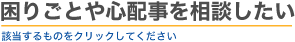 困りごとや心配事を相談したい　該当するものをクリックしてください