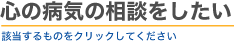 心の病気の相談をしたい　該当するものをクリックしてください